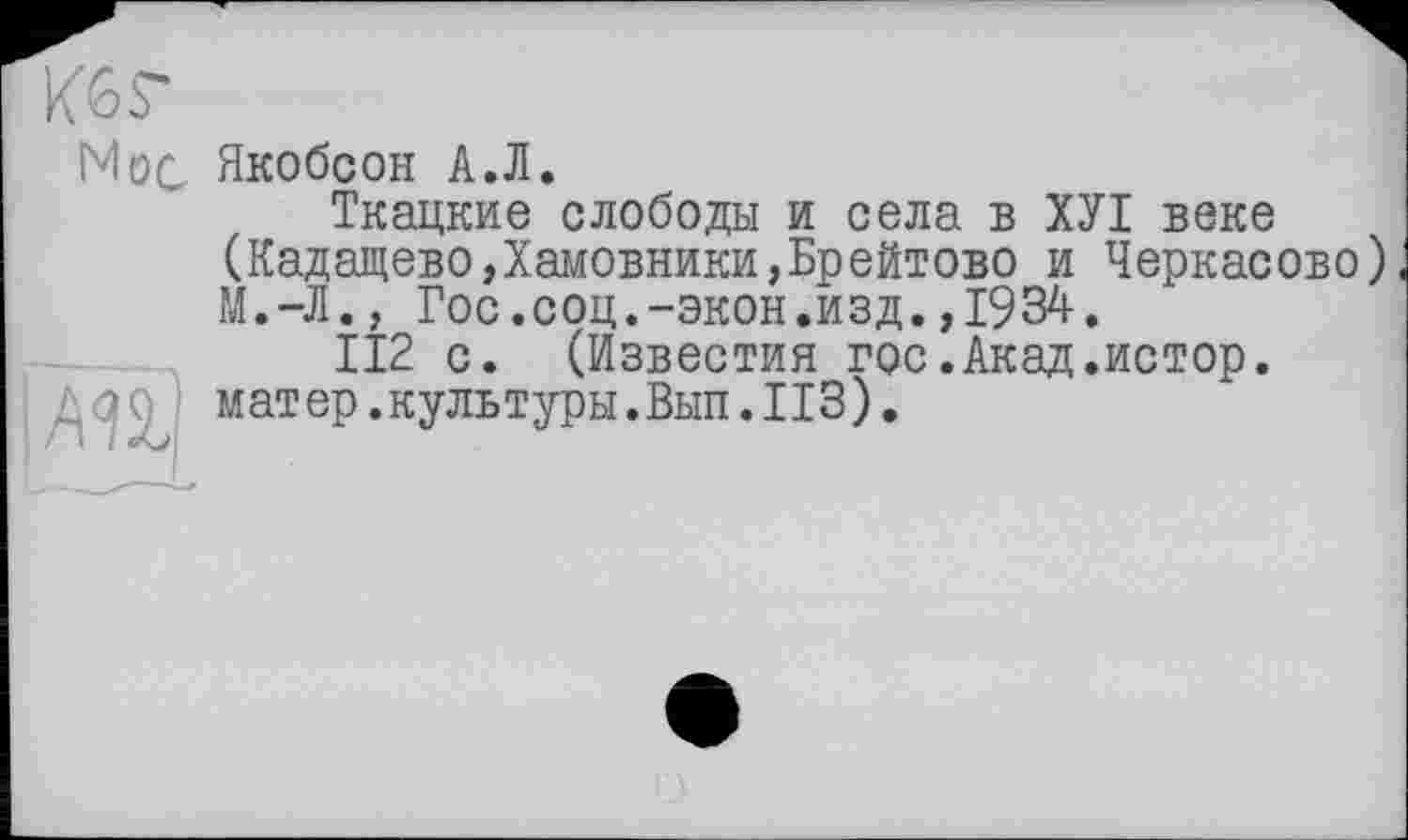 ﻿Кб г
Нос Якобсон А.Л.
Ткацкие слободы и села в ХУІ веке (Кадащево,Хамовники,Брейтово и Черкасове) М.-Л., Гос.соц.-экон.изд.,1934.
112 с. (Известия гос.Акад.истор. матер.культуры.Вып. ИЗ).